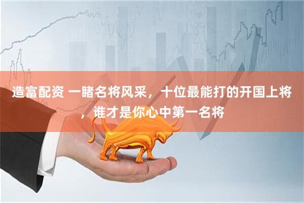 造富配资 一睹名将风采，十位最能打的开国上将，谁才是你心中第一名将